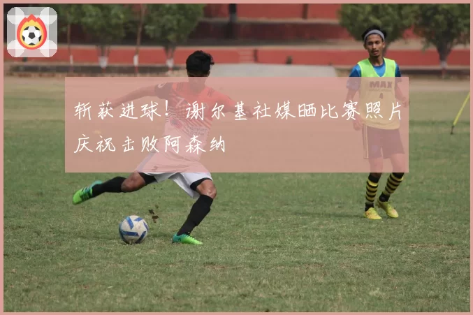 斩获进球！谢尔基社媒晒比赛照片庆祝击败阿森纳