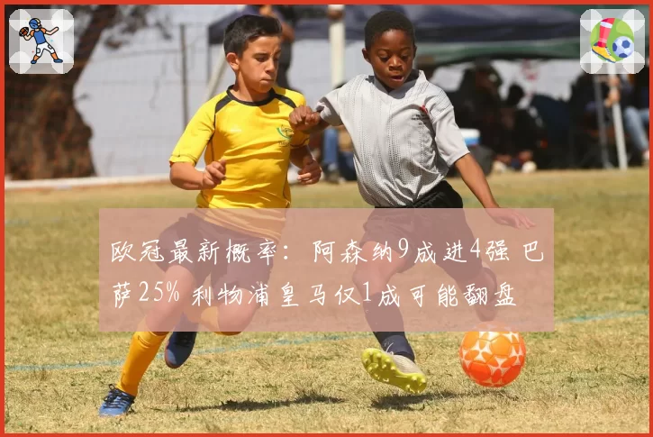 欧冠最新概率:阿森纳9成进4强 巴萨25% 利物浦皇马仅1成可能翻盘