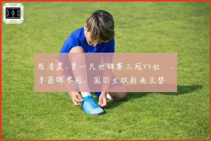 陈清晨_贾一凡世锦赛三冠vs杜玥_李茵晖零冠，国羽女双新老交替