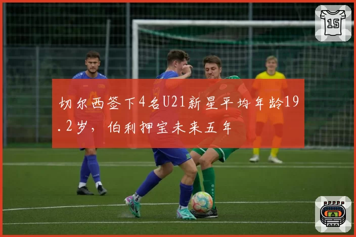 切尔西签下4名U21新星平均年龄19.2岁,伯利押宝未来五年