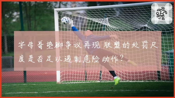 字母哥垫脚争议再现 联盟的处罚尺度是否足以遏制危险动作？