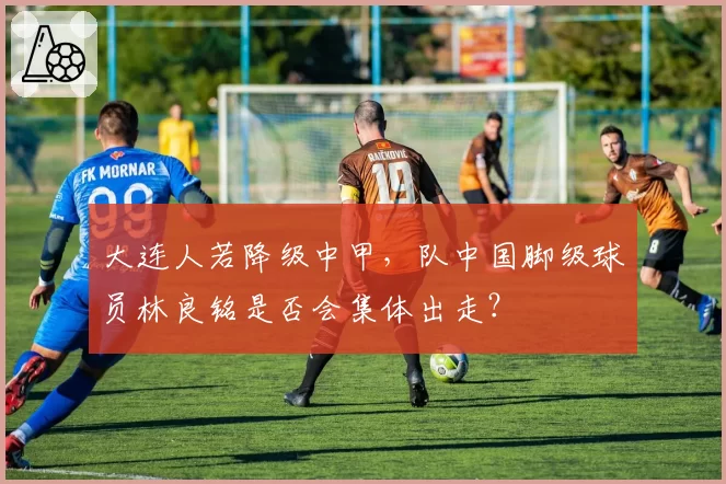 大连人若降级中甲,队中国脚级球员林良铭是否会集体出走?