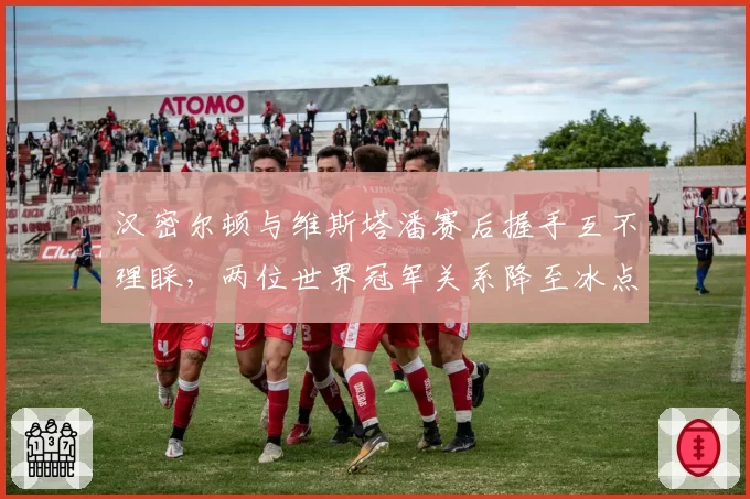 汉密尔顿与维斯塔潘赛后握手互不理睬,两位世界冠军关系降至冰点