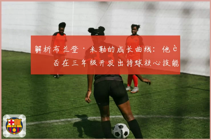 解析布兰登·米勒的成长曲线：他能否在三年级开发出持球核心技能包？