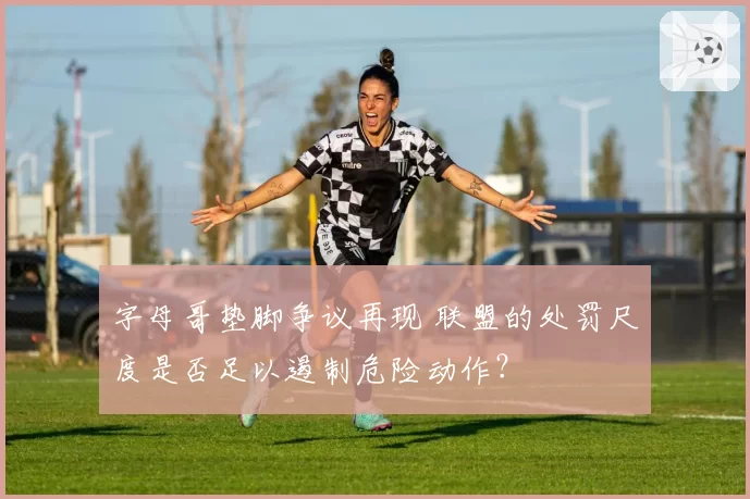 字母哥垫脚争议再现 联盟的处罚尺度是否足以遏制危险动作？