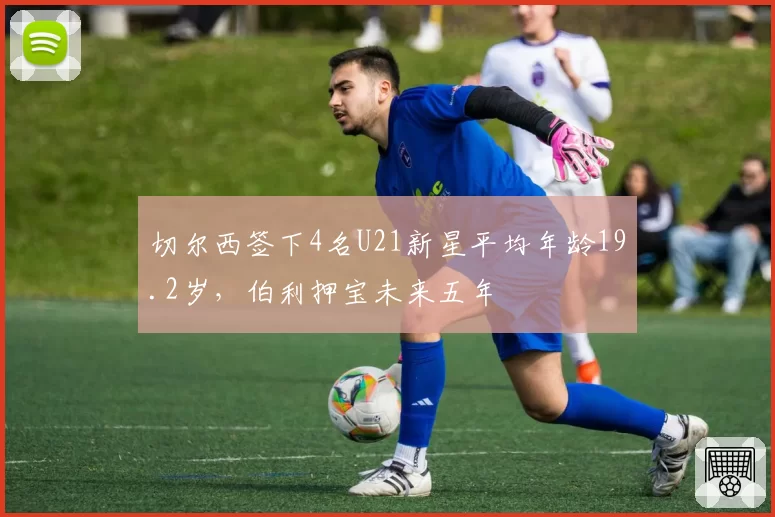 切尔西签下4名U21新星平均年龄19.2岁,伯利押宝未来五年