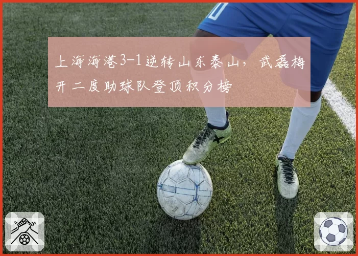 上海海港3-1逆转山东泰山，武磊梅开二度助球队登顶积分榜