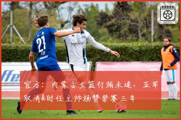 官方：内蒙古女篮行贿未遂，亚军取消&时任主帅杨赞禁赛三年