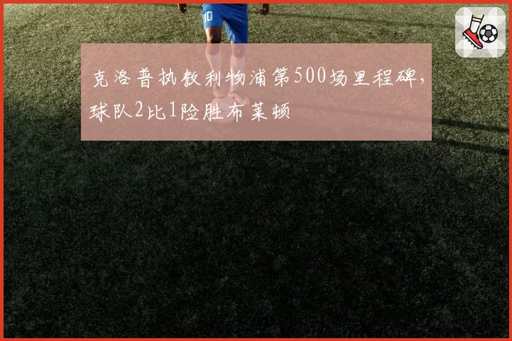 克洛普执教利物浦第500场里程碑，球队2比1险胜布莱顿