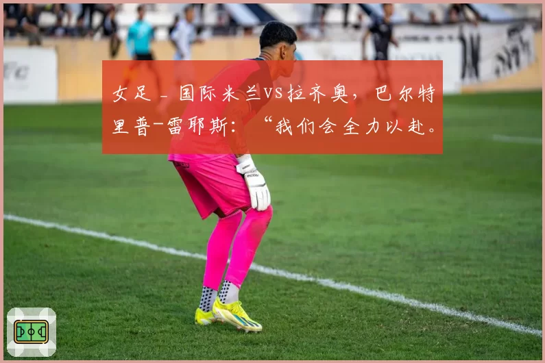 女足 _ 国际米兰vs拉齐奥，巴尔特里普-雷耶斯：“我们会全力以赴。尤文？我们不考虑”