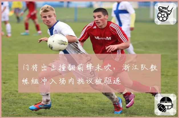 门将出击撞翻前锋未吹，浙江队教练组冲入场内抗议被驱逐